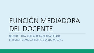 FUNCIÓN MEDIADORA
DEL DOCENTE
DOCENTE: DRA. MARIA DE LA CARIDAD PINTO
ESTUDIANTE: ANGELA PATRICIA SANDOVAL ARCE
 
