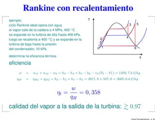 Rankine con recalentamiento
ejemplo:
ciclo Rankine ideal opera con agua
el vapor sale de la caldera a 4 MPa, 400 oC
se expande en la turbina de alta hasta 400 kPa.
luego se recalienta a 400 oC y se expande en la
turbina de baja hasta la presión
del condensador, 10 kPa.
determinar la eﬁciencia térmica
T
s
1
2
3
4
5
6
eﬁciencia
w = wt1 + wt2 − wb = h3 − h4 + h5 − h6 − v1(P2 − P1) = 1292, 7 kJ/kg
qH = qH1 + qH2 = h3 − h2 + h5 − h4 = 3017, 8 + 587, 8 = 3605, 6 kJ/kg
ηt =
w
qH
= 0, 358
calidad del vapor a la salida de la turbina: 0.97
Ciclos Termodin´amicos – p. 9/2
 