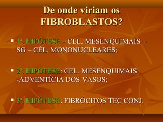 De onde viriam osDe onde viriam os
FIBROBLASTOS?FIBROBLASTOS?
 1ª. HIPÓTESE1ª. HIPÓTESE – CEL. MESENQUIMAIS -– CEL. MESENQUIMAIS -
SG – CÉL. MONONUCLEARES;SG – CÉL. MONONUCLEARES;
 2ª. HIPÓTESE2ª. HIPÓTESE: CEL. MESENQUIMAIS: CEL. MESENQUIMAIS
-ADVENTÍCIA DOS VASOS;-ADVENTÍCIA DOS VASOS;
 3ª. HIPÓTESE3ª. HIPÓTESE: FIBRÓCITOS TEC CONJ.: FIBRÓCITOS TEC CONJ.
 