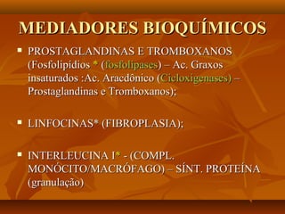 MEDIADORES BIOQUÍMICOSMEDIADORES BIOQUÍMICOS
 PROSTAGLANDINAS E TROMBOXANOSPROSTAGLANDINAS E TROMBOXANOS
(Fosfolipídios(Fosfolipídios ** ((fosfolipasesfosfolipases) – Ac. Graxos) – Ac. Graxos
insaturados :Ac. Aracdônico (insaturados :Ac. Aracdônico (Cicloxigenases)Cicloxigenases) ––
Prostaglandinas e Tromboxanos);Prostaglandinas e Tromboxanos);
 LINFOCINAS* (FIBROPLASIA);LINFOCINAS* (FIBROPLASIA);
 INTERLEUCINA IINTERLEUCINA I** - (COMPL.- (COMPL.
MONÓCITO/MACRÓFAGO) – SÍNT. PROTEÍNAMONÓCITO/MACRÓFAGO) – SÍNT. PROTEÍNA
(granulação)(granulação)
 