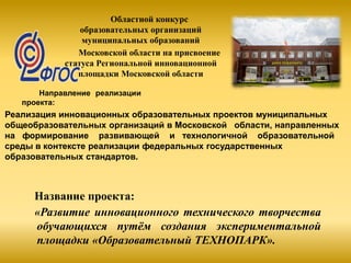 Областной конкурс
образовательных организаций
муниципальных образований
Московской области на присвоение
статуса Региональной инновационной
площадки Московской области
Направление реализации
проекта:
Реализация инновационных образовательных проектов муниципальных
общеобразовательных организаций в Московской области, направленных
на формирование развивающей и технологичной образовательной
среды в контексте реализации федеральных государственных
образовательных стандартов.
Название проекта:
«Развитие инновационного технического творчества
обучающихся путём создания экспериментальной
площадки «Образовательный ТЕХНОПАРК».
 