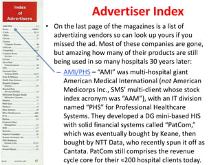 Advertiser Index
• On the last page of the magazines is a list of
advertizing vendors so can look up yours if you
missed the ad. Most of these companies are gone,
but amazing how many of their products are still
being used in so many hospitals 30 years later:
– AMI/PHS – “AMI” was multi-hospital giant
American Medical International (not American
Medicorps Inc., SMS’ multi-client whose stock
index acronym was “AAM”), with an IT division
named “PHS” for Professional Healthcare
Systems. They developed a DG mini-based HIS
with solid financial systems called “PatCom,”
which was eventually bought by Keane, then
bought by NTT Data, who recently spun it off as
Cantata. PatCom still comprises the revenue
cycle core for their ≈200 hospital clients today.
 
