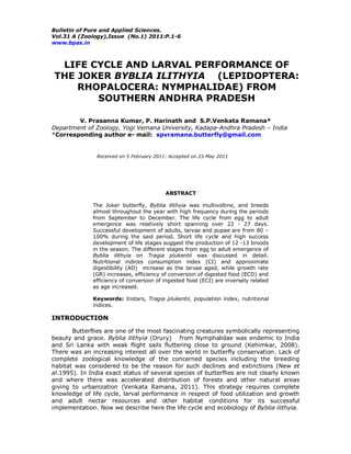 Bulletin of Pure and Applied Sciences.
Vol.31 A (Zoology),Issue (No.1) 2011:P.1-6
www.bpas.in
LIFE CYCLE AND LARVAL PERFORMANCE OF
THE JOKER BYBLIA ILITHYIA (LEPIDOPTERA:
RHOPALOCERA: NYMPHALIDAE) FROM
SOUTHERN ANDHRA PRADESH
V. Prasanna Kumar, P. Harinath and S.P.Venkata Ramana*
Department of Zoology, Yogi Vemana University, Kadapa-Andhra Pradesh – India
*Corresponding author e- mail: spvramana.butterfly@gmail.com
Received on 5 February 2011: Accepted on 23 May 2011
ABSTRACT
The Joker butterfly, Byblia ilithyia was multivoltine, and breeds
almost throughout the year with high frequency during the periods
from September to December. The life cycle from egg to adult
emergence was relatively short spanning over 22 - 27 days.
Successful development of adults, larvae and pupae are from 80 –
100% during the said period. Short life cycle and high success
development of life stages suggest the production of 12 -13 broods
in the season. The different stages from egg to adult emergence of
Byblia ilithyia on Tragia plukentii was discussed in detail.
Nutritional indices consumption index (CI) and approximate
digestibility (AD) increase as the larvae aged, while growth rate
(GR) increases, efficiency of conversion of digested food (ECD) and
efficiency of conversion of ingested food (ECI) are inversely related
as age increased.
Keywords: Instars, Tragia plukentii, population index, nutritional
indices.
INTRODUCTION
Butterflies are one of the most fascinating creatures symbolically representing
beauty and grace. Byblia ilithyia (Drury) from Nymphalidae was endemic to India
and Sri Lanka with weak flight sails fluttering close to ground (Kehimkar, 2008).
There was an increasing interest all over the world in butterfly conservation. Lack of
complete zoological knowledge of the concerned species including the breeding
habitat was considered to be the reason for such declines and extinctions (New et
al.1995). In India exact status of several species of butterflies are not clearly known
and where there was accelerated distribution of forests and other natural areas
giving to urbanization (Venkata Ramana, 2011). This strategy requires complete
knowledge of life cycle, larval performance in respect of food utilization and growth
and adult nectar resources and other habitat conditions for its successful
implementation. Now we describe here the life cycle and ecobiology of Byblia ilithyia.
 