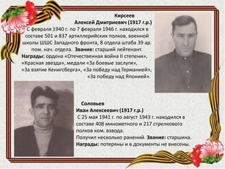 Соловьев
Иван Алексеевич (1917 г.р.)
С 25 мая 1941 г. по август 1943 г. находился в
составе 408 минометного и 217 стрелкового
полков ком. взвода.
Получил несколько ранений. Звание: старшина.
Награды: потеряны и в документы не внесены.
Кирсеев
Алексей Дмитриевич (1917 г.р.)
С февраля 1940 г. по 7 февраля 1946 г. находился в
составе 501 и 837 артиллерийских полков, военной
школы ШШС Западного фронта, 8 отдела штаба 39 ар.
пом. нач. отдела. Звание: старший лейтенант.
Награды: ордена «Отечественная война II степени»,
«Красная звезда», медали «За боевые заслуги»,
«За взятие Кенигсберга», «За победу над Германией»,
«За победу над Японией».
 