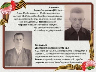 Меркурьев
Дмитрий Николаевич (1922 г.р.)
С 23 июля 1941 г. по 25 ноября 1945 г. находился в
составе 722 авиационного истребительного полка
радиотехником самолетного оборудования.
Звание: старший сержант технической службы.
Награды: медаль «За победу над Германией».
Алексеев
Борис Степанович (1921 г.р.)
С мая 1940 г. по август 1946 г. находился в
составе 11, 256 авиабаз Балтфлота командиром
хим. разведки и 13 отд. авиатехнической роты
зав. складом ГСМ. Звание: сержант.
Награды: медали «За боевые заслуги»,
«За оборону Ленинграда»,
«За победу над Германией».
 