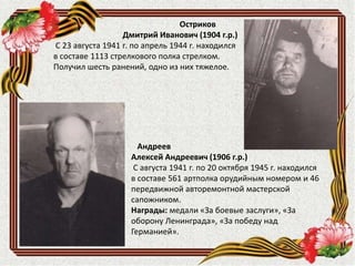 Андреев
Алексей Андреевич (1906 г.р.)
С августа 1941 г. по 20 октября 1945 г. находился
в составе 561 артполка орудийным номером и 46
передвижной авторемонтной мастерской
сапожником.
Награды: медали «За боевые заслуги», «За
оборону Ленинграда», «За победу над
Германией».
Остриков
Дмитрий Иванович (1904 г.р.)
С 23 августа 1941 г. по апрель 1944 г. находился
в составе 1113 стрелкового полка стрелком.
Получил шесть ранений, одно из них тяжелое.
 