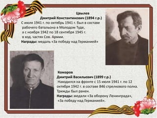 Комаров
Дмитрий Васильевич (1899 г.р.)
Находился на фронте с 15 июля 1941 г. по 12
октября 1942 г. в составе 846 стрелкового полка.
Трижды был ранен.
Награды: медали «За оборону Ленинграда»,
«За победу над Германией».
Цвылев
Дмитрий Константинович (1894 г.р.)
С июля 1941 г. по октябрь 1941 г. был в составе
рабочего батальона в Молодом Туде,
а с ноября 1942 по 18 сентября 1945 г.
в ход. частях Сов. Армии.
Награды: медаль «За победу над Германией»
 