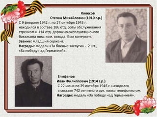 Епифанов
Иван Филиппович (1914 г.р.)
С 22 июня по 29 октября 1945 г. находился
в составе 742 зенитного арт. полка телефонистом.
Награды: медаль «За победу над Германией».
Колесов
Степан Михайлович (1910 г.р.)
С 9 февраля 1942 г. по 27 октября 1945 г.
находился в составе 186 отд. роты обслуживания
стрелком и 114 отд. дорожно-эксплуатационого
батальона пом. ком. взвода. Был контужен.
Звание: младший сержант.
Награды: медали «За боевые заслуги» - 2 шт.,
«За победу над Германией».
 