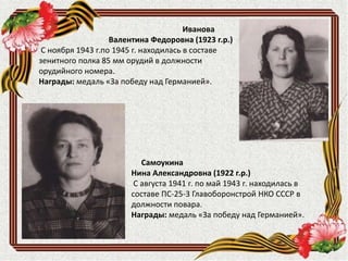 Самоукина
Нина Александровна (1922 г.р.)
С августа 1941 г. по май 1943 г. находилась в
составе ПС-25-3 Главоборонстрой НКО СССР в
должности повара.
Награды: медаль «За победу над Германией».
Иванова
Валентина Федоровна (1923 г.р.)
С ноября 1943 г.по 1945 г. находилась в составе
зенитного полка 85 мм орудий в должности
орудийного номера.
Награды: медаль «За победу над Германией».
 