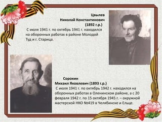 Цвылев
Николай Константинович
(1892 г.р.)
С июля 1941 г. по октябрь 1941 г. находился
на оборонных работах в районе Молодой
Туд и г. Старица.
Сорокин
Михаил Яковлевич (1893 г.р.)
С июля 1941 г. по октябрь 1942 г. находился на
оборонных работах в Оленинском районе, а с 20
февраля 1942 г. по 15 октября 1945 г. – окружной
мастерской НКО №419 в Челябинске и Ельце.
 