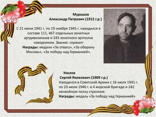 Уколов
Сергей Яковлевич (1909 г.р.)
Находился в Советской Армии с 16 июля 1941 г.
по 23 июля 1946 г. в 4 морской бригаде и 242
конвойном полку стрелком.
Награды: медаль «За победу над Германией»
Мурашов
Александр Петрович (1912 г.р.)
С 21 июня 1941 г. по 19 ноября 1945 г. находился в
составе 111, 467 отдельных зенитных
артдивизионов и 243 зенитного артполка
наводчиком. Звание: сержант
Награды: медали «За отвагу», «За оборону
Москвы», «За победу над Германией».
 