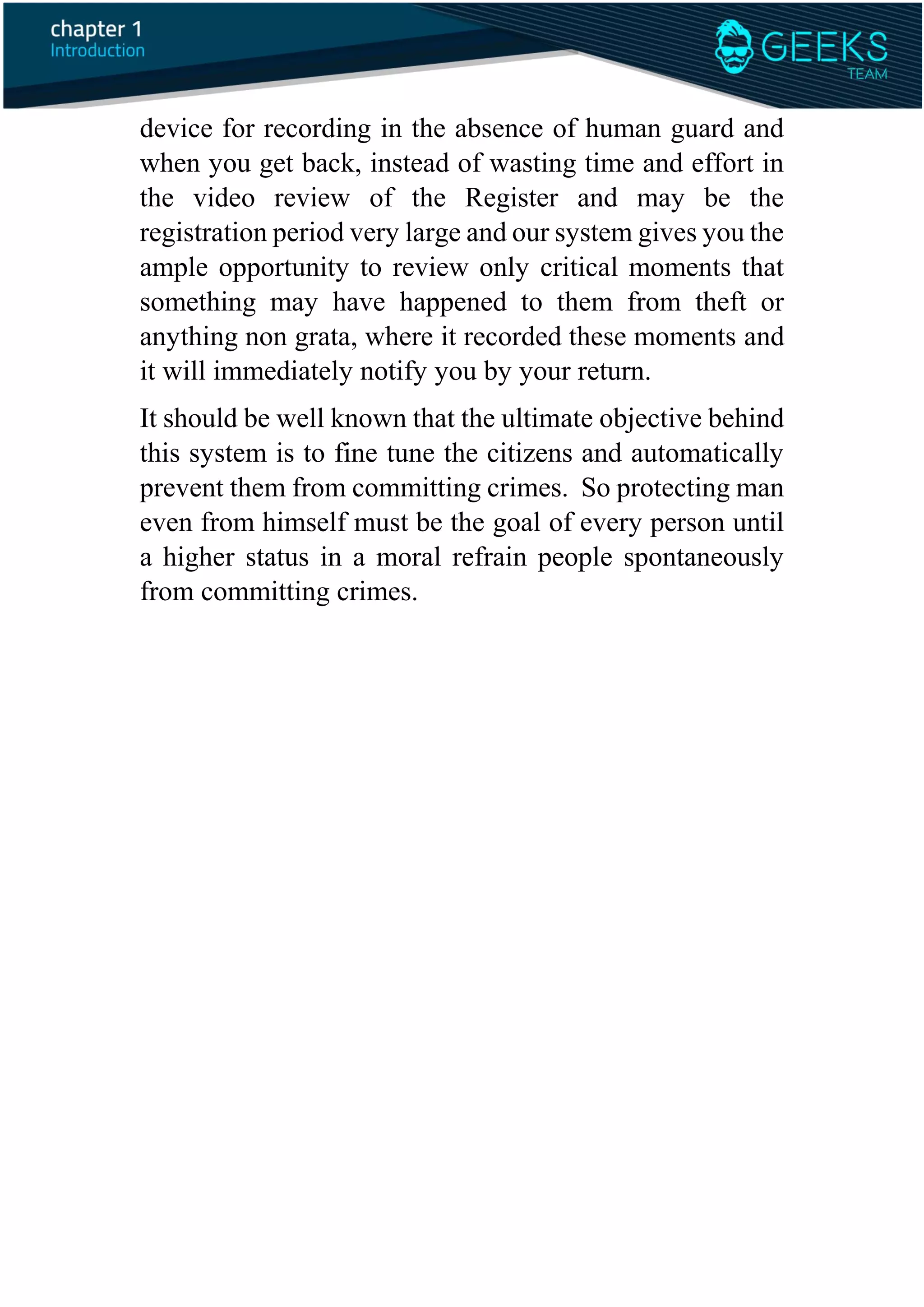 device for recording in the absence of human guard and
when you get back, instead of wasting time and effort in
the video review of the Register and may be the
registration period very large and our system gives you the
ample opportunity to review only critical moments that
something may have happened to them from theft or
anything non grata, where it recorded these moments and
it will immediately notify you by your return.
It should be well known that the ultimate objective behind
this system is to fine tune the citizens and automatically
prevent them from committing crimes. So protecting man
even from himself must be the goal of every person until
a higher status in a moral refrain people spontaneously
from committing crimes.
 