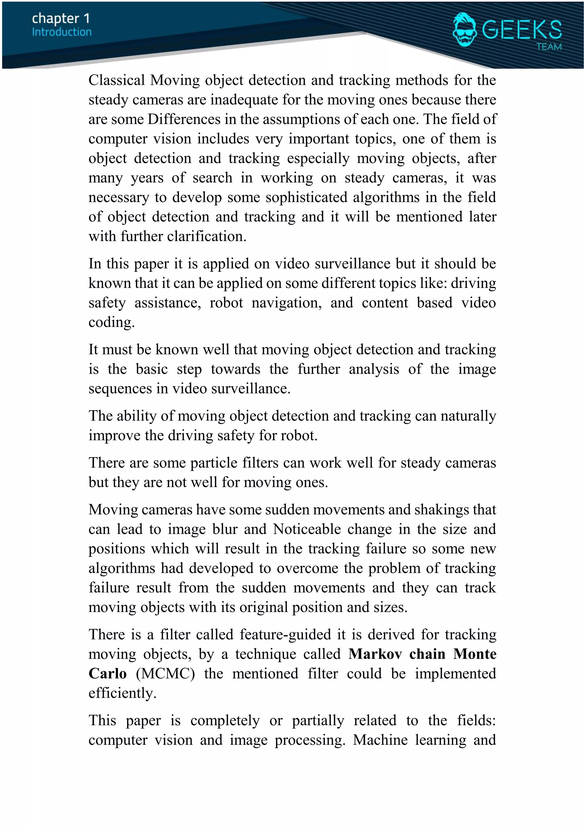 Classical Moving object detection and tracking methods for the
steady cameras are inadequate for the moving ones because there
are some Differences in the assumptions of each one. The field of
computer vision includes very important topics, one of them is
object detection and tracking especially moving objects, after
many years of search in working on steady cameras, it was
necessary to develop some sophisticated algorithms in the field
of object detection and tracking and it will be mentioned later
with further clarification.
In this paper it is applied on video surveillance but it should be
known that it can be applied on some different topics like: driving
safety assistance, robot navigation, and content based video
coding.
It must be known well that moving object detection and tracking
is the basic step towards the further analysis of the image
sequences in video surveillance.
The ability of moving object detection and tracking can naturally
improve the driving safety for robot.
There are some particle filters can work well for steady cameras
but they are not well for moving ones.
Moving cameras have some sudden movements and shakings that
can lead to image blur and Noticeable change in the size and
positions which will result in the tracking failure so some new
algorithms had developed to overcome the problem of tracking
failure result from the sudden movements and they can track
moving objects with its original position and sizes.
There is a filter called feature-guided it is derived for tracking
moving objects, by a technique called Markov chain Monte
Carlo (MCMC) the mentioned filter could be implemented
efficiently.
This paper is completely or partially related to the fields:
computer vision and image processing. Machine learning and
 