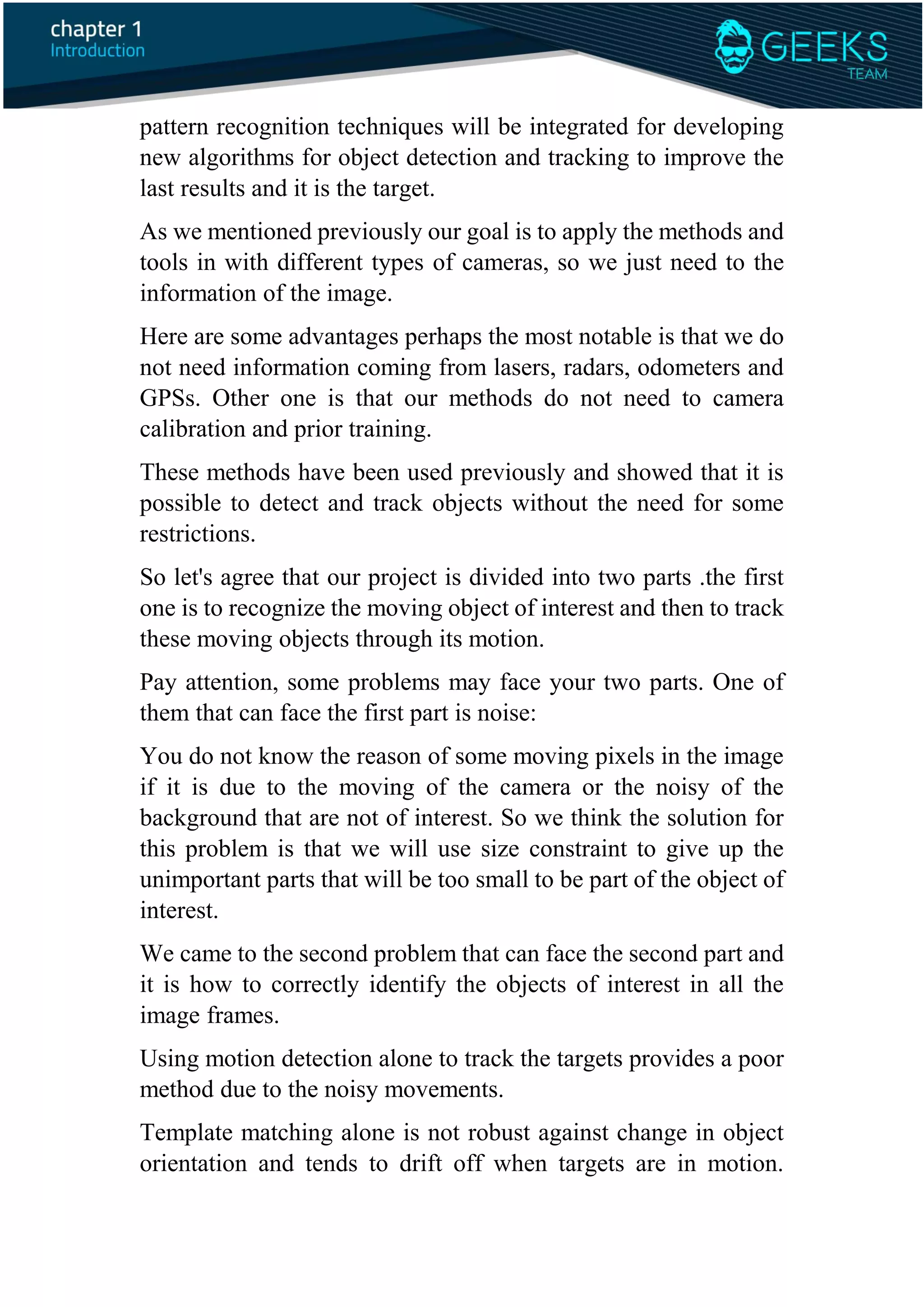 pattern recognition techniques will be integrated for developing
new algorithms for object detection and tracking to improve the
last results and it is the target.
As we mentioned previously our goal is to apply the methods and
tools in with different types of cameras, so we just need to the
information of the image.
Here are some advantages perhaps the most notable is that we do
not need information coming from lasers, radars, odometers and
GPSs. Other one is that our methods do not need to camera
calibration and prior training.
These methods have been used previously and showed that it is
possible to detect and track objects without the need for some
restrictions.
So let's agree that our project is divided into two parts .the first
one is to recognize the moving object of interest and then to track
these moving objects through its motion.
Pay attention, some problems may face your two parts. One of
them that can face the first part is noise:
You do not know the reason of some moving pixels in the image
if it is due to the moving of the camera or the noisy of the
background that are not of interest. So we think the solution for
this problem is that we will use size constraint to give up the
unimportant parts that will be too small to be part of the object of
interest.
We came to the second problem that can face the second part and
it is how to correctly identify the objects of interest in all the
image frames.
Using motion detection alone to track the targets provides a poor
method due to the noisy movements.
Template matching alone is not robust against change in object
orientation and tends to drift off when targets are in motion.
 