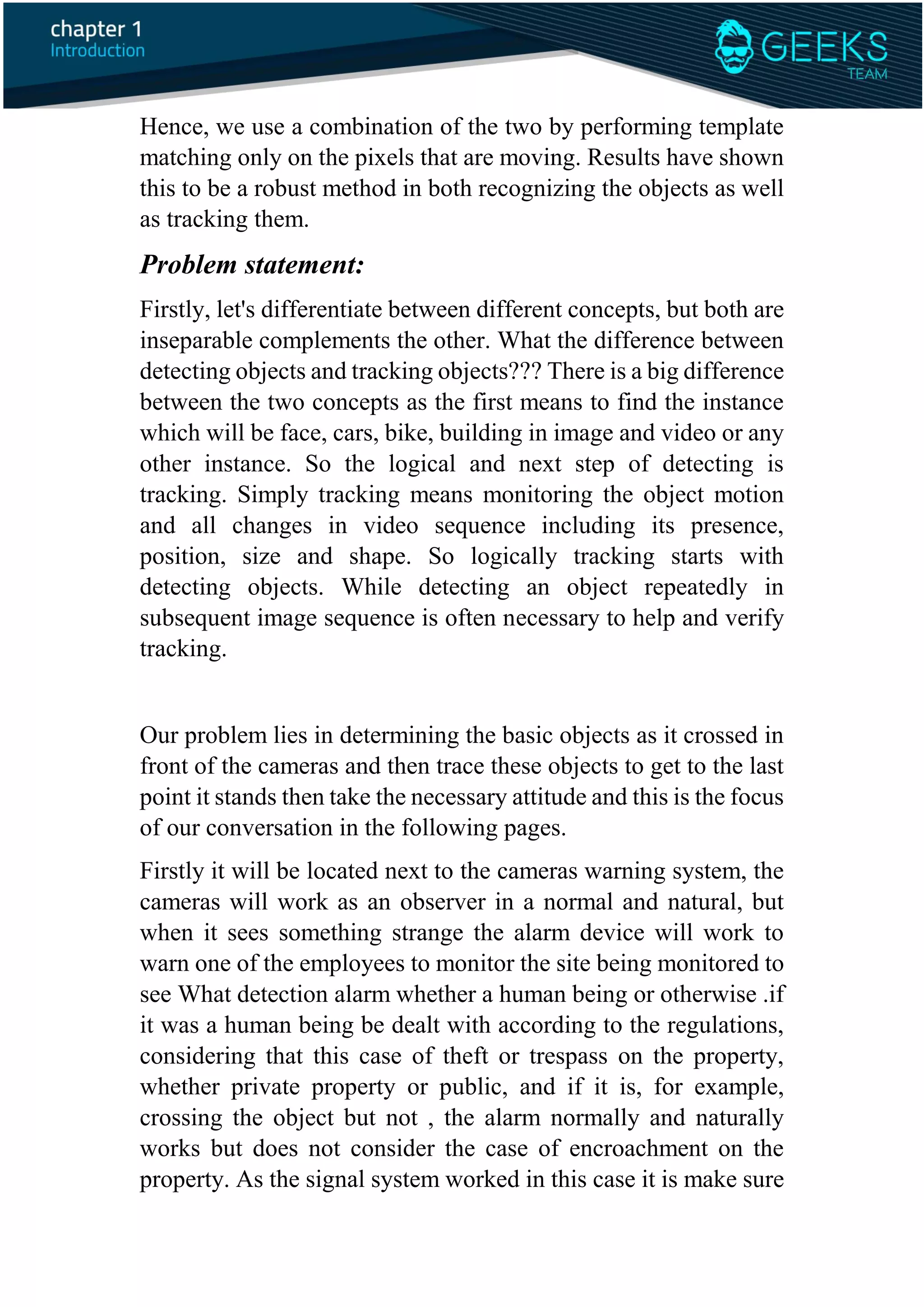 Hence, we use a combination of the two by performing template
matching only on the pixels that are moving. Results have shown
this to be a robust method in both recognizing the objects as well
as tracking them.
Problem statement:
Firstly, let's differentiate between different concepts, but both are
inseparable complements the other. What the difference between
detecting objects and tracking objects??? There is a big difference
between the two concepts as the first means to find the instance
which will be face, cars, bike, building in image and video or any
other instance. So the logical and next step of detecting is
tracking. Simply tracking means monitoring the object motion
and all changes in video sequence including its presence,
position, size and shape. So logically tracking starts with
detecting objects. While detecting an object repeatedly in
subsequent image sequence is often necessary to help and verify
tracking.
Our problem lies in determining the basic objects as it crossed in
front of the cameras and then trace these objects to get to the last
point it stands then take the necessary attitude and this is the focus
of our conversation in the following pages.
Firstly it will be located next to the cameras warning system, the
cameras will work as an observer in a normal and natural, but
when it sees something strange the alarm device will work to
warn one of the employees to monitor the site being monitored to
see What detection alarm whether a human being or otherwise .if
it was a human being be dealt with according to the regulations,
considering that this case of theft or trespass on the property,
whether private property or public, and if it is, for example,
crossing the object but not , the alarm normally and naturally
works but does not consider the case of encroachment on the
property. As the signal system worked in this case it is make sure
 