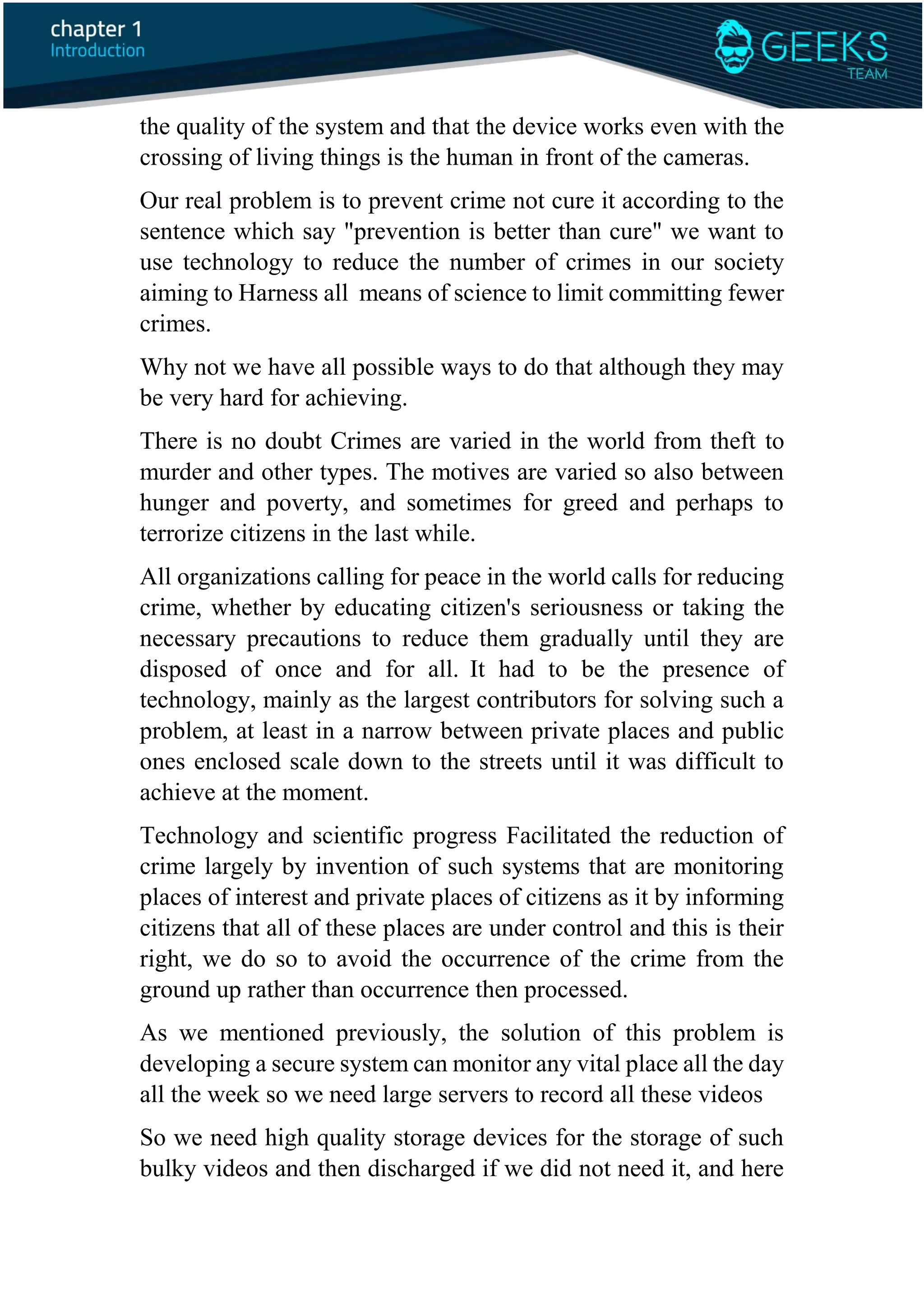the quality of the system and that the device works even with the
crossing of living things is the human in front of the cameras.
Our real problem is to prevent crime not cure it according to the
sentence which say "prevention is better than cure" we want to
use technology to reduce the number of crimes in our society
aiming to Harness all means of science to limit committing fewer
crimes.
Why not we have all possible ways to do that although they may
be very hard for achieving.
There is no doubt Crimes are varied in the world from theft to
murder and other types. The motives are varied so also between
hunger and poverty, and sometimes for greed and perhaps to
terrorize citizens in the last while.
All organizations calling for peace in the world calls for reducing
crime, whether by educating citizen's seriousness or taking the
necessary precautions to reduce them gradually until they are
disposed of once and for all. It had to be the presence of
technology, mainly as the largest contributors for solving such a
problem, at least in a narrow between private places and public
ones enclosed scale down to the streets until it was difficult to
achieve at the moment.
Technology and scientific progress Facilitated the reduction of
crime largely by invention of such systems that are monitoring
places of interest and private places of citizens as it by informing
citizens that all of these places are under control and this is their
right, we do so to avoid the occurrence of the crime from the
ground up rather than occurrence then processed.
As we mentioned previously, the solution of this problem is
developing a secure system can monitor any vital place all the day
all the week so we need large servers to record all these videos
So we need high quality storage devices for the storage of such
bulky videos and then discharged if we did not need it, and here
 