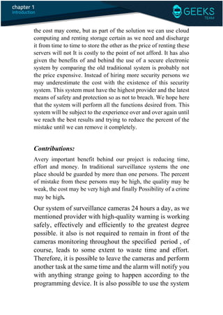 the cost may come, but as part of the solution we can use cloud
computing and renting storage certain as we need and discharge
it from time to time to store the other as the price of renting these
servers will not It is costly to the point of not afford. It has also
given the benefits of and behind the use of a secure electronic
system by comparing the old traditional system is probably not
the price expensive. Instead of hiring more security persons we
may underestimate the cost with the existence of this security
system. This system must have the highest provider and the latest
means of safety and protection so as not to breach. We hope here
that the system will perform all the functions desired from. This
system will be subject to the experience over and over again until
we reach the best results and trying to reduce the percent of the
mistake until we can remove it completely.
Contributions:
Avery important benefit behind our project is reducing time,
effort and money. In traditional surveillance systems the one
place should be guarded by more than one persons. The percent
of mistake from these persons may be high, the quality may be
weak, the cost may be very high and finally Possibility of a crime
may be high.
Our system of surveillance cameras 24 hours a day, as we
mentioned provider with high-quality warning is working
safely, effectively and efficiently to the greatest degree
possible. it also is not required to remain in front of the
cameras monitoring throughout the specified period , of
course, leads to some extent to waste time and effort.
Therefore, it is possible to leave the cameras and perform
another task at the same time and the alarm will notify you
with anything strange going to happen according to the
programming device. It is also possible to use the system
 
