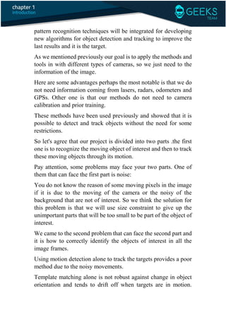 pattern recognition techniques will be integrated for developing
new algorithms for object detection and tracking to improve the
last results and it is the target.
As we mentioned previously our goal is to apply the methods and
tools in with different types of cameras, so we just need to the
information of the image.
Here are some advantages perhaps the most notable is that we do
not need information coming from lasers, radars, odometers and
GPSs. Other one is that our methods do not need to camera
calibration and prior training.
These methods have been used previously and showed that it is
possible to detect and track objects without the need for some
restrictions.
So let's agree that our project is divided into two parts .the first
one is to recognize the moving object of interest and then to track
these moving objects through its motion.
Pay attention, some problems may face your two parts. One of
them that can face the first part is noise:
You do not know the reason of some moving pixels in the image
if it is due to the moving of the camera or the noisy of the
background that are not of interest. So we think the solution for
this problem is that we will use size constraint to give up the
unimportant parts that will be too small to be part of the object of
interest.
We came to the second problem that can face the second part and
it is how to correctly identify the objects of interest in all the
image frames.
Using motion detection alone to track the targets provides a poor
method due to the noisy movements.
Template matching alone is not robust against change in object
orientation and tends to drift off when targets are in motion.
 
