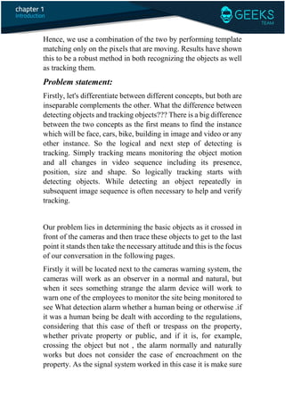 Hence, we use a combination of the two by performing template
matching only on the pixels that are moving. Results have shown
this to be a robust method in both recognizing the objects as well
as tracking them.
Problem statement:
Firstly, let's differentiate between different concepts, but both are
inseparable complements the other. What the difference between
detecting objects and tracking objects??? There is a big difference
between the two concepts as the first means to find the instance
which will be face, cars, bike, building in image and video or any
other instance. So the logical and next step of detecting is
tracking. Simply tracking means monitoring the object motion
and all changes in video sequence including its presence,
position, size and shape. So logically tracking starts with
detecting objects. While detecting an object repeatedly in
subsequent image sequence is often necessary to help and verify
tracking.
Our problem lies in determining the basic objects as it crossed in
front of the cameras and then trace these objects to get to the last
point it stands then take the necessary attitude and this is the focus
of our conversation in the following pages.
Firstly it will be located next to the cameras warning system, the
cameras will work as an observer in a normal and natural, but
when it sees something strange the alarm device will work to
warn one of the employees to monitor the site being monitored to
see What detection alarm whether a human being or otherwise .if
it was a human being be dealt with according to the regulations,
considering that this case of theft or trespass on the property,
whether private property or public, and if it is, for example,
crossing the object but not , the alarm normally and naturally
works but does not consider the case of encroachment on the
property. As the signal system worked in this case it is make sure
 