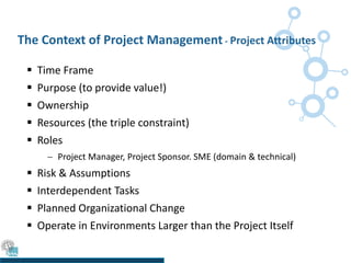 The Context of Project Management - Project Attributes
 Time Frame
 Purpose (to provide value!)
 Ownership
 Resources (the triple constraint)
 Roles
 Project Manager, Project Sponsor. SME (domain & technical)
 Risk & Assumptions
 Interdependent Tasks
 Planned Organizational Change
 Operate in Environments Larger than the Project Itself
 