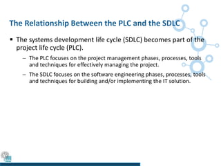 The Relationship Between the PLC and the SDLC
 The systems development life cycle (SDLC) becomes part of the
project life cycle (PLC).
 The PLC focuses on the project management phases, processes, tools
and techniques for effectively managing the project.
 The SDLC focuses on the software engineering phases, processes, tools
and techniques for building and/or implementing the IT solution.
 