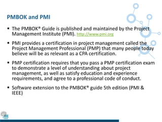 PMBOK and PMI
 The PMBOK® Guide is published and maintained by the Project
Management Institute (PMI). http://www.pmi.org
 PMI provides a certification in project management called the
Project Management Professional (PMP) that many people today
believe will be as relevant as a CPA certification.
 PMP certification requires that you pass a PMP certification exam
to demonstrate a level of understanding about project
management, as well as satisfy education and experience
requirements, and agree to a professional code of conduct.
 Software extension to the PMBOK® guide 5th edition (PMI &
IEEE)
 