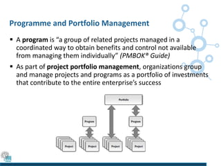 Programme and Portfolio Management
 A program is “a group of related projects managed in a
coordinated way to obtain benefits and control not available
from managing them individually” (PMBOK® Guide)
 As part of project portfolio management, organizations group
and manage projects and programs as a portfolio of investments
that contribute to the entire enterprise’s success
 