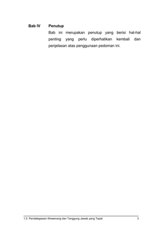 1.5. Pendelegasian Wewenang dan Tanggung Jawab yang Tepat 3
Bab IV Penutup
Bab ini merupakan penutup yang berisi hal-hal
penting yang perlu diperhatikan kembali dan
penjelasan atas penggunaan pedoman ini.
 