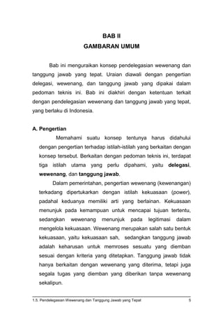 1.5. Pendelegasian Wewenang dan Tanggung Jawab yang Tepat 5
BAB II
GAMBARAN UMUM
Bab ini menguraikan konsep pendelegasian wewenang dan
tanggung jawab yang tepat. Uraian diawali dengan pengertian
delegasi, wewenang, dan tanggung jawab yang dipakai dalam
pedoman teknis ini. Bab ini diakhiri dengan ketentuan terkait
dengan pendelegasian wewenang dan tanggung jawab yang tepat,
yang berlaku di Indonesia.
A. Pengertian
Memahami suatu konsep tentunya harus didahului
dengan pengertian terhadap istilah-istilah yang berkaitan dengan
konsep tersebut. Berkaitan dengan pedoman teknis ini, terdapat
tiga istilah utama yang perlu dipahami, yaitu delegasi,
wewenang, dan tanggung jawab.
Dalam pemerintahan, pengertian wewenang (kewenangan)
terkadang dipertukarkan dengan istilah kekuasaan (power),
padahal keduanya memiliki arti yang berlainan. Kekuasaan
menunjuk pada kemampuan untuk mencapai tujuan tertentu,
sedangkan wewenang menunjuk pada legitimasi dalam
mengelola kekuasaan. Wewenang merupakan salah satu bentuk
kekuasaan, yaitu kekuasaan sah, sedangkan tanggung jawab
adalah keharusan untuk memroses sesuatu yang diemban
sesuai dengan kriteria yang ditetapkan. Tanggung jawab tidak
hanya berkaitan dengan wewenang yang diterima, tetapi juga
segala tugas yang diemban yang diberikan tanpa wewenang
sekalipun.
 