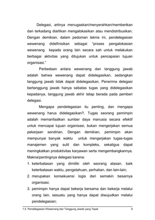1.5. Pendelegasian Wewenang dan Tanggung Jawab yang Tepat 6
Delegasi, artinya menugaskan/menyerahkan/memberikan
dan terkadang diartikan mengalokasikan atau mendistribusikan.
Dengan demikian, dalam pedoman teknis ini, pendelegasian
wewenang didefinisikan sebagai “proses pengalokasian
wewenang kepada orang lain secara sah untuk melakukan
berbagai aktivitas yang ditujukan untuk pencapaian tujuan
organisasi.”
Perbedaan antara wewenang dan tanggung jawab
adalah bahwa wewenang dapat didelegasikan, sedangkan
tanggung jawab tidak dapat didelegasikan. Penerima delegasi
bertanggung jawab hanya sebatas tugas yang didelegasikan
kepadanya, tanggung jawab akhir tetap berada pada pemberi
delegasi.
Mengapa pendelegasian itu penting, dan mengapa
wewenang harus didelegasikan?. Tugas seorang pemimpin
adalah memanfaatkan sumber daya manusia secara efektif
untuk mencapai tujuan organisasi, bukan mengerjakan semua
pekerjaan sendirian. Dengan demikian, pemimpin akan
mempunyai banyak waktu untuk mengerjakan tugas-tugas
manajemen yang sulit dan kompleks, sekaligus dapat
meningkatkan produktivitas karyawan serta mengembangkannya.
Makna/pentingnya delegasi karena:
1. keterbatasan yang dimiliki oleh seorang atasan, baik
keterbatasan waktu, pengetahuan, perhatian, dan lain-lain;
2. merupakan konsekuensi logis dari semakin besarnya
organisasi;
3. pemimpin hanya dapat bekerja bersama dan bekerja melalui
orang lain, sesuatu yang hanya dapat diwujudkan melalui
pendelegasian;
 