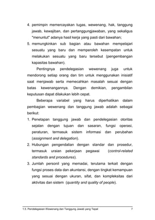 1.5. Pendelegasian Wewenang dan Tanggung Jawab yang Tepat 7
4. pemimpin memercayakan tugas, wewenang, hak, tanggung
jawab, kewajiban, dan pertanggungjawaban, yang sekaligus
"menuntut" adanya hasil kerja yang pasti dari bawahan;
5. memungkinkan sub bagian atau bawahan mempelajari
sesuatu yang baru dan memperoleh kesempatan untuk
melakukan sesuatu yang baru tersebut (pengembangan
kapasitas bawahan).
Pentingnya pendelegasian wewenang juga untuk
mendorong setiap orang dan tim untuk menggunakan inisiatif
saat menjawab serta memecahkan masalah sesuai dengan
batas kewenangannya. Dengan demikian, pengambilan
keputusan dapat dilakukan lebih cepat.
Beberapa variabel yang harus diperhatikan dalam
pembagian wewenang dan tanggung jawab adalah sebagai
berikut:
1. Penetapan tanggung jawab dan pendelegasian otoritas
sejalan dengan tujuan dan sasaran, fungsi operasi,
peraturan, termasuk sistem informasi dan perubahan
(assignment and delegation).
2. Hubungan pengendalian dengan standar dan prosedur,
termasuk uraian pekerjaan pegawai (control-related
standards and procedures).
3. Jumlah personil yang memadai, terutama terkait dengan
fungsi proses data dan akuntansi, dengan tingkat kemampuan
yang sesuai dengan ukuran, sifat, dan kompleksitas dari
aktivitas dan sistem (quantity and quality of people).
 