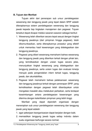 1.5. Pendelegasian Wewenang dan Tanggung Jawab yang Tepat 8
B. Tujuan dan Manfaat
Tujuan akhir dari penerapan sub unsur pendelegasian
wewenang dan tanggung jawab yang tepat dalam SPIP adalah
diterapkannya sistem pendelegasian wewenang dan tanggung
jawab kepada tiap tingkatan manajemen dan pegawai. Tujuan
tersebut dapat dicapai melalui sasaran-sasaran sebagai berikut:
1. Wewenang telah diberikan secara tepat sesuai dengan tingkat
tanggung jawabnya (dari pimpinan hingga pegawai), telah
dikomunikasikan, serta diterapkannya prosedur yang efektif
untuk memantau hasil kewenangan yang didelegasikan dan
tanggung jawabnya.
2. Pegawai yang diberi wewenang memahami bahwa wewenang
dan tanggung jawab yang diberikan terkait dengan pihak lain,
yang terindikasikan dengan uraian tugas secara jelas,
menunjukkan tingkat wewenang yang didelegasikan dan
tanggung jawabnya, serta uraian tugas dan evaluasi kinerja
merujuk pada pengendalian intern terkait tugas, tanggung
jawab, dan akuntabilitas.
3. Pegawai telah memahami bahwa pelaksanaan wewenang
dan tanggung jawabnya terkait dengan penerapan SPIP, yang
terindikasikan dengan pegawai telah diberdayakan untuk
mengatasi masalah atau melakukan perbaikan, serta terdapat
keseimbangan antara pendelegasian kewenangan yang
diterima dengan keterlibatan pimpinan yang lebih tinggi.
Manfaat yang dapat diperoleh organisasi dengan
menerapkan sub unsur pendelegasian wewenang dan tanggung
jawab yang tepat adalah:
1. agar pekerjaan keorganisasian dapat berjalan dengan baik;
2. memastikan tanggung jawab tugas setiap individu dalam
suatu organisasi berfungsi secara normal;
 
