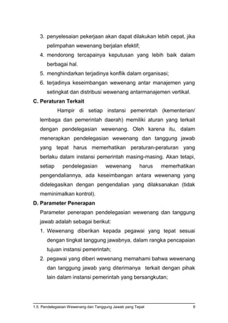 1.5. Pendelegasian Wewenang dan Tanggung Jawab yang Tepat 9
3. penyelesaian pekerjaan akan dapat dilakukan lebih cepat, jika
pelimpahan wewenang berjalan efektif;
4. mendorong tercapainya keputusan yang lebih baik dalam
berbagai hal.
5. menghindarkan terjadinya konflik dalam organisasi;
6. terjadinya keseimbangan wewenang antar manajemen yang
setingkat dan distribusi wewenang antarmanajemen vertikal.
C. Peraturan Terkait
Hampir di setiap instansi pemerintah (kementerian/
lembaga dan pemerintah daerah) memiliki aturan yang terkait
dengan pendelegasian wewenang. Oleh karena itu, dalam
menerapkan pendelegasian wewenang dan tanggung jawab
yang tepat harus memerhatikan peraturan-peraturan yang
berlaku dalam instansi pemerintah masing-masing. Akan tetapi,
setiap pendelegasian wewenang harus memerhatikan
pengendaliannya, ada keseimbangan antara wewenang yang
didelegasikan dengan pengendalian yang dilaksanakan (tidak
meminimalkan kontrol).
D. Parameter Penerapan
Parameter penerapan pendelegasian wewenang dan tanggung
jawab adalah sebagai berikut:
1. Wewenang diberikan kepada pegawai yang tepat sesuai
dengan tingkat tanggung jawabnya, dalam rangka pencapaian
tujuan instansi pemerintah;
2. pegawai yang diberi wewenang memahami bahwa wewenang
dan tanggung jawab yang diterimanya terkait dengan pihak
lain dalam instansi pemerintah yang bersangkutan;
 