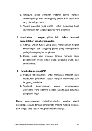 1.5. Pendelegasian Wewenang dan Tanggung Jawab yang Tepat 11
c. Tanggung jawab pimpinan instansi sesuai dengan
kewenangannya dan bertanggung jawab atas keputusan
yang diambilnya; serta
d. Adanya prosedur yang efektif untuk memantau hasil
kewenangan dan tanggung jawab yang diberikan.
2. Keterkaitan dengan pihak lain dalam instansi
pemerintahan yang bersangkutan
a. Adanya uraian tugas yang jelas menunjukkan tingkat
kewenangan dan tanggung jawab yang didelegasikan
pada jabatan yang bersangkutan;
b. Uraian tugas dan evaluasi kinerja merujuk pada
pengendalian intern terkait tugas, tanggung jawab, dan
akuntabilitas.
3. Keterkaitan dengan SPIP
a. Pegawai diberdayakan untuk mengatasi masalah atau
melakukan perbaikan, sesuai dengan wewenang dan
tanggung jawabnya;
b. Terdapat keseimbangan antara pendelegasian
wewenang yang diterima dengan keterlibatan pimpinan
yang lebih tinggi.
Dalam penerapannya, indikator-indikator tersebut dapat
dilengkapi, sesuai dengan karakteristik masing-masing instansi,
baik fungsi, sifat, tujuan, maupun kompleksitasnya.
 