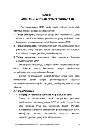 1.5. Pendelegasian Wewenang dan Tanggung Jawab yang Tepat 13
BAB III
LANGKAH - LANGKAH PENYELENGGARAAN
Penyelenggaraan SPIP pada suatu instansi pemerintah
ditempuh melalui tahapan sebagai berikut:
1. Tahap persiapan, merupakan tahap awal implementasi, yang
ditujukan untuk memberikan pemahaman yang lebih baik atau
kesadaran, serta pemetaan kebutuhan penerapan SPIP.
2. Tahap pelaksanaan, merupakan langkah tindak lanjut atas hasil
pemetaan, yang meliputi tahap pembangunan infrastruktur,
internalisasi, dan pengembangan berkelanjutan.
3. Tahap pelaporan, merupakan tahap pelaporan kegiatan
penyelenggaraan SPIP.
Dalam pelaksanaannya, tahapan berikut langkah-langkahnya
dapat dilakukan secara bersamaan dengan pelaksanaan
penyelenggaraan unsur/sub unsur lainnya.
Berikut ini merupakan langkah-langkah nyata yang perlu
dilaksanakan dalam rangka penyelenggaraan subunsur
pendelegasian wewenang dan tanggung jawab yang tepat di setiap
tahapan.
A. Tahap Persiapan
1. Penyiapan Peraturan, Rencana Kegiatan, dan SDM
Tahap ini dimaksudkan untuk menyiapkan peraturan
pelaksanaan penyelenggaraan SPIP di setiap kementerian
atau lembaga (K/L) dan pemerintah daerah (Pemda).
Berdasarkan peraturan pelaksanaan penyelenggaraan SPIP,
selanjutnya instansi pemerintah membuat rencana
penyelenggaraan, yang antara lain memuat:
 