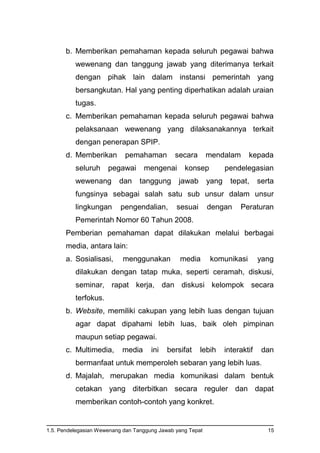 1.5. Pendelegasian Wewenang dan Tanggung Jawab yang Tepat 15
b. Memberikan pemahaman kepada seluruh pegawai bahwa
wewenang dan tanggung jawab yang diterimanya terkait
dengan pihak lain dalam instansi pemerintah yang
bersangkutan. Hal yang penting diperhatikan adalah uraian
tugas.
c. Memberikan pemahaman kepada seluruh pegawai bahwa
pelaksanaan wewenang yang dilaksanakannya terkait
dengan penerapan SPIP.
d. Memberikan pemahaman secara mendalam kepada
seluruh pegawai mengenai konsep pendelegasian
wewenang dan tanggung jawab yang tepat, serta
fungsinya sebagai salah satu sub unsur dalam unsur
lingkungan pengendalian, sesuai dengan Peraturan
Pemerintah Nomor 60 Tahun 2008.
Pemberian pemahaman dapat dilakukan melalui berbagai
media, antara lain:
a. Sosialisasi, menggunakan media komunikasi yang
dilakukan dengan tatap muka, seperti ceramah, diskusi,
seminar, rapat kerja, dan diskusi kelompok secara
terfokus.
b. Website, memiliki cakupan yang lebih luas dengan tujuan
agar dapat dipahami lebih luas, baik oleh pimpinan
maupun setiap pegawai.
c. Multimedia, media ini bersifat lebih interaktif dan
bermanfaat untuk memperoleh sebaran yang lebih luas.
d. Majalah, merupakan media komunikasi dalam bentuk
cetakan yang diterbitkan secara reguler dan dapat
memberikan contoh-contoh yang konkret.
 