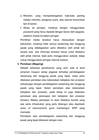 1.5. Pendelegasian Wewenang dan Tanggung Jawab yang Tepat 16
e. Mikrofon, yang memperdengarkan kata-kata penting
melalui mikrofon, pengeras suara, atau saluran komunikasi
lain di kantor.
f. Akses ke jaringan, misalnya dengan menggunakan
password yang harus dijawab dengan benar oleh pegawai,
sebelum masuk ke dalam jaringan.
Pemilihan media tersebut harus disesuaikan dengan
kebutuhan, misalnya tidak semua wewenang dan tanggung
jawab yang didelegasikan perlu diketahui oleh pihak lain
secara luas. Jika informasi tersebut hanya untuk diketahui
oleh pihak internal, tidak perlu menggunakan website, tetapi
cukup menggunakan jaringan internal instansi.
3. Pemetaan (Mapping)
Setelah terbentuk pemahaman yang utuh, baik di level
pimpinan maupun setiap pegawai terhadap pendelegasian
wewenang dan tanggung jawab yang tepat, maka perlu
dilakukan pemetaan atas keberadaan kebijakan dan prosedur
sehubungan dengan pendelegasian wewenang dan tanggung
jawab yang tepat. Selain pemetaan atas keberadaan
kebijakan dan prosedur, pada tahap ini juga dilakukan
pemetaan atas penerapan dari kebijakan dan prosedur
tersebut. Melalui pemetaan ini akan diketahui kondisi yang
ada serta infrastruktur yang perlu dibangun atau diperbaiki
(area of improvement) guna membangun SPIP yang
memadai.
Pemetaan atas pendelegasian wewenang dan tanggung
jawab yang tepat dilakukan dengan cara:
 