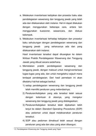 1.5. Pendelegasian Wewenang dan Tanggung Jawab yang Tepat 17
a. Melakukan inventarisasi kebijakan dan prosedur baku atas
pendelegasian wewenang dan tanggung jawab yang telah
ada dan dilaksanakan oleh instansi. Hal ini dapat dilakukan
dengan menggunakan beberapa cara, antara lain
menggunakan kuesioner, wawancara, dan diskusi
kelompok.
b. Melakukan inventarisasi terhadap kebijakan dan prosedur
baku sehubungan dengan pendelegasian wewenang dan
tanggung jawab yang seharusnya ada dan yang
dilaksanakan oleh instansi.
Hasil inventarisasi tersebut dapat dituangkan ke dalam
Ikhtisar Praktik Pendelegasian Wewenang dan Tanggung
Jawab yang dibuat secara sederhana.
c. Memetakan praktik pendelegasian wewenang dan
tanggung jawab, dengan maksud untuk menginventarisasi
tugas-tugas yang ada, dan untuk mengetahui sejauh mana
terdapat pendelegasian. Dari hasil pemetaan ini akan
diketahui hal-hal sebagai berikut:
1) setiap pendelegasian wewenang dan tanggung jawab
telah memiliki peraturan yang melandasinya;
2) Peraturan/kebijakan yang ada tersebut telah sesuai
dengan ketentuan di atasnya, yang mengatur
wewenang dan tanggung jawab yang didelegasikan;
3) Peraturan/kebijakan tersebut telah dijabarkan lebih
lanjut ke dalam Standard Operating Procedures (SOP)
atau pedoman untuk dapat melaksanakan peraturan
tersebut;
4) SOP atau pedoman dimaksud telah sesuai dengan
peraturan yang ada dan atau yang akan dibangun;
 