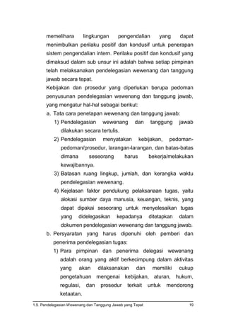 1.5. Pendelegasian Wewenang dan Tanggung Jawab yang Tepat 19
memelihara lingkungan pengendalian yang dapat
menimbulkan perilaku positif dan kondusif untuk penerapan
sistem pengendalian intern. Perilaku positif dan kondusif yang
dimaksud dalam sub unsur ini adalah bahwa setiap pimpinan
telah melaksanakan pendelegasian wewenang dan tanggung
jawab secara tepat.
Kebijakan dan prosedur yang diperlukan berupa pedoman
penyusunan pendelegasian wewenang dan tanggung jawab,
yang mengatur hal-hal sebagai berikut:
a. Tata cara penetapan wewenang dan tanggung jawab:
1) Pendelegasian wewenang dan tanggung jawab
dilakukan secara tertulis.
2) Pendelegasian menyatakan kebijakan, pedoman-
pedoman/prosedur, larangan-larangan, dan batas-batas
dimana seseorang harus bekerja/melakukan
kewajibannya.
3) Batasan ruang lingkup, jumlah, dan kerangka waktu
pendelegasian wewenang.
4) Kejelasan faktor pendukung pelaksanaan tugas, yaitu
alokasi sumber daya manusia, keuangan, teknis, yang
dapat dipakai seseorang untuk menyelesaikan tugas
yang didelegasikan kepadanya ditetapkan dalam
dokumen pendelegasian wewenang dan tanggung jawab.
b. Persyaratan yang harus dipenuhi oleh pemberi dan
penerima pendelegasian tugas:
1) Para pimpinan dan penerima delegasi wewenang
adalah orang yang aktif berkecimpung dalam aktivitas
yang akan dilaksanakan dan memiliki cukup
pengetahuan mengenai kebijakan, aturan, hukum,
regulasi, dan prosedur terkait untuk mendorong
ketaatan.
 