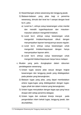 1.5. Pendelegasian Wewenang dan Tanggung Jawab yang Tepat 20
2) Keseimbangan antara wewenang dan tanggung jawab.
3) Batasan-batasan yang jelas bagi si penerima
wewenang, dimulai dari level ke-1 sampai dengan level
ke-4, yaitu:
a) Level ke-1, artinya cukup kewenangan untuk menilai
dan meneliti tugas/keputusan dan masukan-
masukan sebelum mengambil tindakan;
b) Level ke-2, artinya cukup kewenangan untuk
mengambil tindakan/keputusan diikuti dengan
menyampaikan laporan kemajuannya secara reguler;
c) Level ke-3, artinya cukup kewenangan untuk
mengambil tindakan/keputusan dengan hanya
menyampaikan laporan akhir;
d) Level ke-4, artinya cukup kewenangan untuk
mengambil tidakan/keputusan tanpa harus melapor.
c. Muatan yang perlu diungkapkan dalam dokumen
pendelegasian wewenang:
1) Uraian tugas secara jelas sesuai dengan tingkat
kewenangan dan tanggung jawab yang didelegasikan
pada jabatan yang bersangkutan;
2) Batasan tugas yang jelas, yang dapat membedakan
antara tugas-tugas yang didelegasikan dengan tugas-
tugas pihak lain dalam instansi yang bersangkutan;
3) Uraian tugas menyatakan dengan tegas apa yang harus
dicapai oleh setiap penerima delegasi;
4) Uraian tugas dan evaluasi kinerja merujuk pada
pengendalian intern terkait tugas, tanggung jawab, dan
akuntabilitas;
 