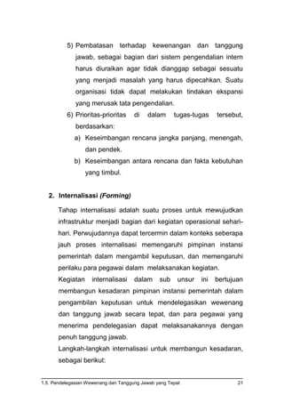 1.5. Pendelegasian Wewenang dan Tanggung Jawab yang Tepat 21
5) Pembatasan terhadap kewenangan dan tanggung
jawab, sebagai bagian dari sistem pengendalian intern
harus diuraikan agar tidak dianggap sebagai sesuatu
yang menjadi masalah yang harus dipecahkan. Suatu
organisasi tidak dapat melakukan tindakan ekspansi
yang merusak tata pengendalian.
6) Prioritas-prioritas di dalam tugas-tugas tersebut,
berdasarkan:
a) Keseimbangan rencana jangka panjang, menengah,
dan pendek.
b) Keseimbangan antara rencana dan fakta kebutuhan
yang timbul.
2. Internalisasi (Forming)
Tahap internalisasi adalah suatu proses untuk mewujudkan
infrastruktur menjadi bagian dari kegiatan operasional sehari-
hari. Perwujudannya dapat tercermin dalam konteks seberapa
jauh proses internalisasi memengaruhi pimpinan instansi
pemerintah dalam mengambil keputusan, dan memengaruhi
perilaku para pegawai dalam melaksanakan kegiatan.
Kegiatan internalisasi dalam sub unsur ini bertujuan
membangun kesadaran pimpinan instansi pemerintah dalam
pengambilan keputusan untuk mendelegasikan wewenang
dan tanggung jawab secara tepat, dan para pegawai yang
menerima pendelegasian dapat melaksanakannya dengan
penuh tanggung jawab.
Langkah-langkah internalisasi untuk membangun kesadaran,
sebagai berikut:
 