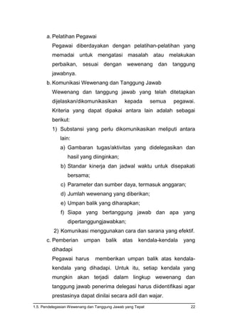 1.5. Pendelegasian Wewenang dan Tanggung Jawab yang Tepat 22
a. Pelatihan Pegawai
Pegawai diberdayakan dengan pelatihan-pelatihan yang
memadai untuk mengatasi masalah atau melakukan
perbaikan, sesuai dengan wewenang dan tanggung
jawabnya.
b. Komunikasi Wewenang dan Tanggung Jawab
Wewenang dan tanggung jawab yang telah ditetapkan
dijelaskan/dikomunikasikan kepada semua pegawai.
Kriteria yang dapat dipakai antara lain adalah sebagai
berikut:
1) Substansi yang perlu dikomunikasikan meliputi antara
lain:
a) Gambaran tugas/aktivitas yang didelegasikan dan
hasil yang diinginkan;
b) Standar kinerja dan jadwal waktu untuk disepakati
bersama;
c) Parameter dan sumber daya, termasuk anggaran;
d) Jumlah wewenang yang diberikan;
e) Umpan balik yang diharapkan;
f) Siapa yang bertanggung jawab dan apa yang
dipertanggungjawabkan;
2) Komunikasi menggunakan cara dan sarana yang efektif.
c. Pemberian umpan balik atas kendala-kendala yang
dihadapi
Pegawai harus memberikan umpan balik atas kendala-
kendala yang dihadapi. Untuk itu, setiap kendala yang
mungkin akan terjadi dalam lingkup wewenang dan
tanggung jawab penerima delegasi harus diidentifikasi agar
prestasinya dapat dinilai secara adil dan wajar.
 