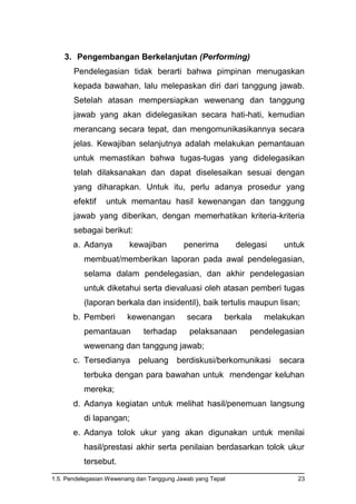 1.5. Pendelegasian Wewenang dan Tanggung Jawab yang Tepat 23
3. Pengembangan Berkelanjutan (Performing)
Pendelegasian tidak berarti bahwa pimpinan menugaskan
kepada bawahan, lalu melepaskan diri dari tanggung jawab.
Setelah atasan mempersiapkan wewenang dan tanggung
jawab yang akan didelegasikan secara hati-hati, kemudian
merancang secara tepat, dan mengomunikasikannya secara
jelas. Kewajiban selanjutnya adalah melakukan pemantauan
untuk memastikan bahwa tugas-tugas yang didelegasikan
telah dilaksanakan dan dapat diselesaikan sesuai dengan
yang diharapkan. Untuk itu, perlu adanya prosedur yang
efektif untuk memantau hasil kewenangan dan tanggung
jawab yang diberikan, dengan memerhatikan kriteria-kriteria
sebagai berikut:
a. Adanya kewajiban penerima delegasi untuk
membuat/memberikan laporan pada awal pendelegasian,
selama dalam pendelegasian, dan akhir pendelegasian
untuk diketahui serta dievaluasi oleh atasan pemberi tugas
(laporan berkala dan insidentil), baik tertulis maupun lisan;
b. Pemberi kewenangan secara berkala melakukan
pemantauan terhadap pelaksanaan pendelegasian
wewenang dan tanggung jawab;
c. Tersedianya peluang berdiskusi/berkomunikasi secara
terbuka dengan para bawahan untuk mendengar keluhan
mereka;
d. Adanya kegiatan untuk melihat hasil/penemuan langsung
di lapangan;
e. Adanya tolok ukur yang akan digunakan untuk menilai
hasil/prestasi akhir serta penilaian berdasarkan tolok ukur
tersebut.
 