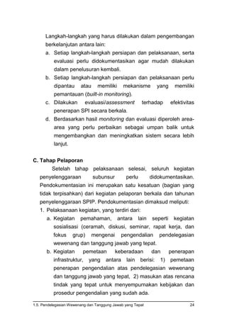 1.5. Pendelegasian Wewenang dan Tanggung Jawab yang Tepat 24
Langkah-langkah yang harus dilakukan dalam pengembangan
berkelanjutan antara lain:
a. Setiap langkah-langkah persiapan dan pelaksanaan, serta
evaluasi perlu didokumentasikan agar mudah dilakukan
dalam penelusuran kembali.
b. Setiap langkah-langkah persiapan dan pelaksanaan perlu
dipantau atau memiliki mekanisme yang memiliki
pemantauan (built-in monitoring).
c. Dilakukan evaluasi/assessment terhadap efektivitas
penerapan SPI secara berkala.
d. Berdasarkan hasil monitoring dan evaluasi diperoleh area-
area yang perlu perbaikan sebagai umpan balik untuk
mengembangkan dan meningkatkan sistem secara lebih
lanjut.
C. Tahap Pelaporan
Setelah tahap pelaksanaan selesai, seluruh kegiatan
penyelenggaraan subunsur perlu didokumentasikan.
Pendokumentasian ini merupakan satu kesatuan (bagian yang
tidak terpisahkan) dari kegiatan pelaporan berkala dan tahunan
penyelenggaraan SPIP. Pendokumentasian dimaksud meliputi:
1. Pelaksanaan kegiatan, yang terdiri dari:
a. Kegiatan pemahaman, antara lain seperti kegiatan
sosialisasi (ceramah, diskusi, seminar, rapat kerja, dan
fokus grup) mengenai pengendalian pendelegasian
wewenang dan tanggung jawab yang tepat.
b. Kegiatan pemetaan keberadaan dan penerapan
infrastruktur, yang antara lain berisi: 1) pemetaan
penerapan pengendalian atas pendelegasian wewenang
dan tanggung jawab yang tepat, 2) masukan atas rencana
tindak yang tepat untuk menyempurnakan kebijakan dan
prosedur pengendalian yang sudah ada.
 