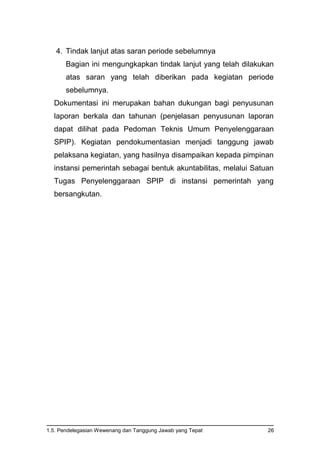 1.5. Pendelegasian Wewenang dan Tanggung Jawab yang Tepat 26
4. Tindak lanjut atas saran periode sebelumnya
Bagian ini mengungkapkan tindak lanjut yang telah dilakukan
atas saran yang telah diberikan pada kegiatan periode
sebelumnya.
Dokumentasi ini merupakan bahan dukungan bagi penyusunan
laporan berkala dan tahunan (penjelasan penyusunan laporan
dapat dilihat pada Pedoman Teknis Umum Penyelenggaraan
SPIP). Kegiatan pendokumentasian menjadi tanggung jawab
pelaksana kegiatan, yang hasilnya disampaikan kepada pimpinan
instansi pemerintah sebagai bentuk akuntabilitas, melalui Satuan
Tugas Penyelenggaraan SPIP di instansi pemerintah yang
bersangkutan.
 