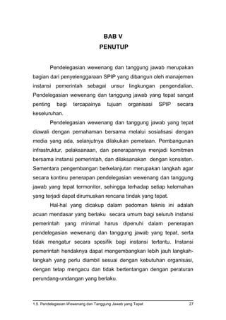 1.5. Pendelegasian Wewenang dan Tanggung Jawab yang Tepat 27
BAB V
PENUTUP
Pendelegasian wewenang dan tanggung jawab merupakan
bagian dari penyelenggaraan SPIP yang dibangun oleh manajemen
instansi pemerintah sebagai unsur lingkungan pengendalian.
Pendelegasian wewenang dan tanggung jawab yang tepat sangat
penting bagi tercapainya tujuan organisasi SPIP secara
keseluruhan.
Pendelegasian wewenang dan tanggung jawab yang tepat
diawali dengan pemahaman bersama melalui sosialisasi dengan
media yang ada, selanjutnya dilakukan pemetaan. Pembangunan
infrastruktur, pelaksanaan, dan penerapannya menjadi komitmen
bersama instansi pemerintah, dan dilaksanakan dengan konsisten.
Sementara pengembangan berkelanjutan merupakan langkah agar
secara kontinu penerapan pendelegasian wewenang dan tanggung
jawab yang tepat termonitor, sehingga terhadap setiap kelemahan
yang terjadi dapat dirumuskan rencana tindak yang tepat.
Hal-hal yang dicakup dalam pedoman teknis ini adalah
acuan mendasar yang berlaku secara umum bagi seluruh instansi
pemerintah yang minimal harus dipenuhi dalam penerapan
pendelegasian wewenang dan tanggung jawab yang tepat, serta
tidak mengatur secara spesifik bagi instansi tertentu. Instansi
pemerintah hendaknya dapat mengembangkan lebih jauh langkah-
langkah yang perlu diambil sesuai dengan kebutuhan organisasi,
dengan tetap mengacu dan tidak bertentangan dengan peraturan
perundang-undangan yang berlaku.
 