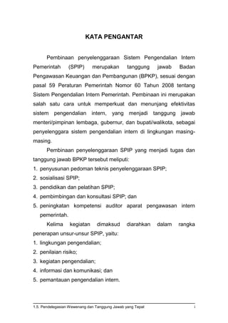 1.5. Pendelegasian Wewenang dan Tanggung Jawab yang Tepat i
KATA PENGANTAR
Pembinaan penyelenggaraan Sistem Pengendalian Intern
Pemerintah (SPIP) merupakan tanggung jawab Badan
Pengawasan Keuangan dan Pembangunan (BPKP), sesuai dengan
pasal 59 Peraturan Pemerintah Nomor 60 Tahun 2008 tentang
Sistem Pengendalian Intern Pemerintah. Pembinaan ini merupakan
salah satu cara untuk memperkuat dan menunjang efektivitas
sistem pengendalian intern, yang menjadi tanggung jawab
menteri/pimpinan lembaga, gubernur, dan bupati/walikota, sebagai
penyelenggara sistem pengendalian intern di lingkungan masing-
masing.
Pembinaan penyelenggaraan SPIP yang menjadi tugas dan
tanggung jawab BPKP tersebut meliputi:
1. penyusunan pedoman teknis penyelenggaraan SPIP;
2. sosialisasi SPIP;
3. pendidikan dan pelatihan SPIP;
4. pembimbingan dan konsultasi SPIP; dan
5. peningkatan kompetensi auditor aparat pengawasan intern
pemerintah.
Kelima kegiatan dimaksud diarahkan dalam rangka
penerapan unsur-unsur SPIP, yaitu:
1. lingkungan pengendalian;
2. penilaian risiko;
3. kegiatan pengendalian;
4. informasi dan komunikasi; dan
5. pemantauan pengendalian intern.
 