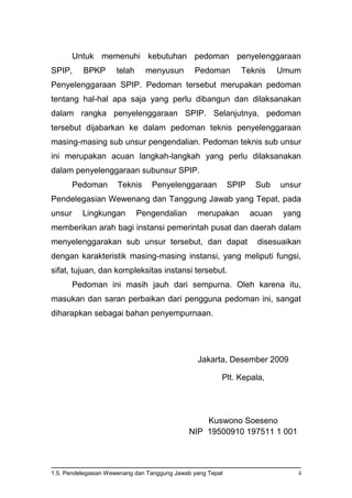 1.5. Pendelegasian Wewenang dan Tanggung Jawab yang Tepat ii
Untuk memenuhi kebutuhan pedoman penyelenggaraan
SPIP, BPKP telah menyusun Pedoman Teknis Umum
Penyelenggaraan SPIP. Pedoman tersebut merupakan pedoman
tentang hal-hal apa saja yang perlu dibangun dan dilaksanakan
dalam rangka penyelenggaraan SPIP. Selanjutnya, pedoman
tersebut dijabarkan ke dalam pedoman teknis penyelenggaraan
masing-masing sub unsur pengendalian. Pedoman teknis sub unsur
ini merupakan acuan langkah-langkah yang perlu dilaksanakan
dalam penyelenggaraan subunsur SPIP.
Pedoman Teknis Penyelenggaraan SPIP Sub unsur
Pendelegasian Wewenang dan Tanggung Jawab yang Tepat, pada
unsur Lingkungan Pengendalian merupakan acuan yang
memberikan arah bagi instansi pemerintah pusat dan daerah dalam
menyelenggarakan sub unsur tersebut, dan dapat disesuaikan
dengan karakteristik masing-masing instansi, yang meliputi fungsi,
sifat, tujuan, dan kompleksitas instansi tersebut.
Pedoman ini masih jauh dari sempurna. Oleh karena itu,
masukan dan saran perbaikan dari pengguna pedoman ini, sangat
diharapkan sebagai bahan penyempurnaan.
Jakarta, Desember 2009
Plt. Kepala,
Kuswono Soeseno
NIP 19500910 197511 1 001
 