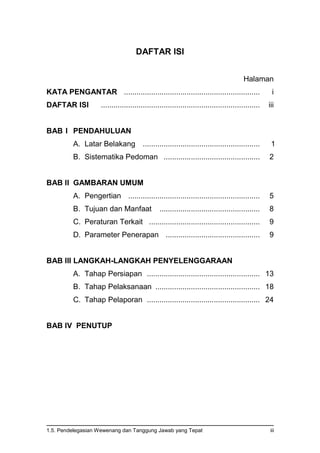 1.5. Pendelegasian Wewenang dan Tanggung Jawab yang Tepat iii
DAFTAR ISI
Halaman
KATA PENGANTAR ................................................................. i
DAFTAR ISI ............................................................................ iii
BAB I PENDAHULUAN
A. Latar Belakang ........................................................ 1
B. Sistematika Pedoman .............................................. 2
BAB II GAMBARAN UMUM
A. Pengertian ............................................................... 5
B. Tujuan dan Manfaat ................................................ 8
C. Peraturan Terkait ..................................................... 9
D. Parameter Penerapan ............................................. 9
BAB III LANGKAH-LANGKAH PENYELENGGARAAN
A. Tahap Persiapan ...................................................... 13
B. Tahap Pelaksanaan .................................................. 18
C. Tahap Pelaporan ...................................................... 24
BAB IV PENUTUP
 