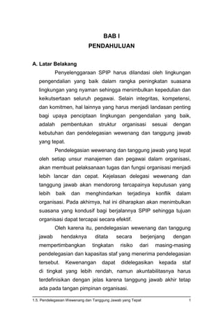 1.5. Pendelegasian Wewenang dan Tanggung Jawab yang Tepat 1
BAB I
PENDAHULUAN
A. Latar Belakang
Penyelenggaraan SPIP harus dilandasi oleh lingkungan
pengendalian yang baik dalam rangka peningkatan suasana
lingkungan yang nyaman sehingga menimbulkan kepedulian dan
keikutsertaan seluruh pegawai. Selain integritas, kompetensi,
dan komitmen, hal lainnya yang harus menjadi landasan penting
bagi upaya penciptaan lingkungan pengendalian yang baik,
adalah pembentukan struktur organisasi sesuai dengan
kebutuhan dan pendelegasian wewenang dan tanggung jawab
yang tepat.
Pendelegasian wewenang dan tanggung jawab yang tepat
oleh setiap unsur manajemen dan pegawai dalam organisasi,
akan membuat pelaksanaan tugas dan fungsi organisasi menjadi
lebih lancar dan cepat. Kejelasan delegasi wewenang dan
tanggung jawab akan mendorong tercapainya keputusan yang
lebih baik dan menghindarkan terjadinya konflik dalam
organisasi. Pada akhirnya, hal ini diharapkan akan menimbulkan
suasana yang kondusif bagi berjalannya SPIP sehingga tujuan
organisasi dapat tercapai secara efektif.
Oleh karena itu, pendelegasian wewenang dan tanggung
jawab hendaknya ditata secara berjenjang dengan
mempertimbangkan tingkatan risiko dari masing-masing
pendelegasian dan kapasitas staf yang menerima pendelegasian
tersebut. Kewenangan dapat didelegasikan kepada staf
di tingkat yang lebih rendah, namun akuntabilitasnya harus
terdefinisikan dengan jelas karena tanggung jawab akhir tetap
ada pada tangan pimpinan organisasi.
 